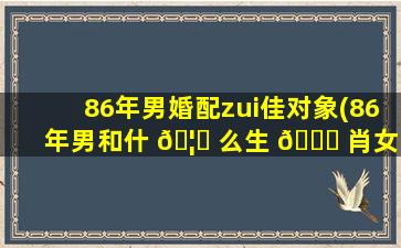 86年男婚配zui
佳对象(86年男和什 🦆 么生 🐘 肖女zui
般配)